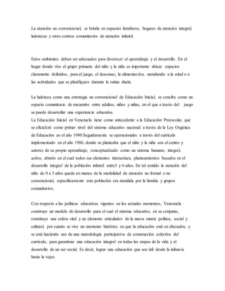 La atención no convencional, se brinda en espacios familiares, hogares de atención integral,
ludotecas y otros centros comunitarios de atención infantil.
Estos ambientes deben ser adecuados para favorecer el aprendizaje y el desarrollo. En el
hogar donde vive el grupo primario del niño y la niña es importante ubicar espacios
claramente definidos, para el juego, el descanso, la alimentación, atendiendo a la edad o a
las actividades que se planifiquen durante la rutina diaria.
La ludoteca como una estrategia no convencional de Educación Inicial, se concibe como un
espacio comunitario de encuentro entre adultos, niños y niñas, en el que a través del juego
se puede desarrollar una experiencia educativa.
La Educación Inicial en Venezuela tiene como antecedente a la Educación Preescolar, que
se oficializó como primer nivel del sistema educativo nacional a través de la Ley Orgánica
de Educación en el año 1980.Seguidamente se operacionales a través del currículo
implementado en el año 1986, donde se planteaba que el niño y la niña son el centro y
autores de su propio aprendizaje, conceptualizado como un sistema humano, integral,
activo, abierto en el cual todos sus elementos interactúan, planteamientos basados en el
desarrollo integral de la población infantil entre3 y 6 años. En tal sentido la atención del
niño de 0 a 3 años queda en manos de la modalidad de atención no formal o no
convencional, específicamente esta población era atendida por la familia y grupos
comunitarios.
Con respecto a las políticas educativas vigentes en los actuales momentos, Venezuela
construye un modelo de desarrollo para el cual el sistema educativo, en su conjunto,
constituye una esfera vital y un elemento articulador de la nueva matriz política, social y
cultural, por cuanto se vive un momento histórico en que la educación está en discusión, y
se está haciendo uso de una metodología participativa de construcción colectiva del
currículo, para garantizar una educación integral en todas las etapas de la vida y el
desarrollo de un ser social. Es decir, lograr una educación que sea útil desde la infancia
hasta la vejez.
 
