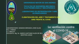 z
UNIVERSIDAD MAYOR DE SAN ANDRES
FACULTAD DE INGENIERIA MECÁNICA,
ELECTROMECÁNICA Y MECATRÓNICA
LABORATORIO DE REFRIGERACIÓN Y AIRE
ACONDICIONADO
CLIMATIZACIÓN DEL AIRE Y TRATAMIENTO DEL
AIRE FRENTE AL COVID
UNIVERSITARIO: MAMANI MIRANDA JOSE ELIAS
R.U: 1780522
C.I: 9902101
DOCENTE: Mg. Sc. MARCO ANTONIO AUZA DE BEJAR
GESTIÓN 2/2022
 