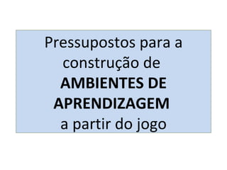 Pressupostos para a construção de  AMBIENTES DE APRENDIZAGEM  a partir do jogo 