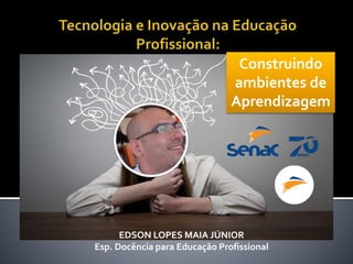 EDSON LOPES MAIA JÚNIOR
Esp. Docência para Educação Profissional
Construindo
ambientes de
Aprendizagem
 