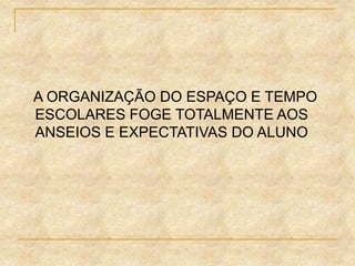 A ORGANIZAÇÃO DO ESPAÇO E TEMPO
ESCOLARES FOGE TOTALMENTE AOS
ANSEIOS E EXPECTATIVAS DO ALUNO
 