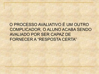 O PROCESSO AVALIATIVO É UM OUTRO
COMPLICADOR, O ALUNO ACABA SENDO
AVALIADO POR SER CAPAZ DE
FORNECER A “RESPOSTA CERTA’’
 