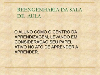 REENGENHARIA DA SALA
DE AULA
O ALUNO COMO O CENTRO DA
APRENDIZAGEM, LEVANDO EM
CONSIDERAÇÃO SEU PAPEL
ATIVO NO ATO DE APRENDER A
APRENDER.
 