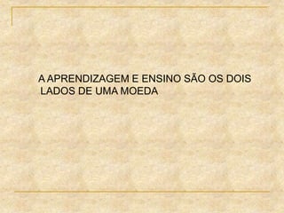 A APRENDIZAGEM E ENSINO SÃO OS DOIS
LADOS DE UMA MOEDA
 