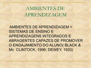 AMBIENTES DE
APRENDIZAGEM
AMBIENTES DE APRENDIZAGEM =
SISTEMAS DE ENSINO E
APRENDIZAGENS INTEGRADOS E
ABRAGENTES CAPAZES DE PROMOVER
O ENGAJAMENTO DO ALUNO( BLACK &
Mc CLINTOCK, 1996; DEWEY, 1933)
 