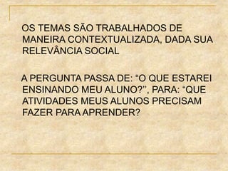 OS TEMAS SÃO TRABALHADOS DE
MANEIRA CONTEXTUALIZADA, DADA SUA
RELEVÂNCIA SOCIAL
A PERGUNTA PASSA DE: “O QUE ESTAREI
ENSINANDO MEU ALUNO?’’, PARA: “QUE
ATIVIDADES MEUS ALUNOS PRECISAM
FAZER PARA APRENDER?
 
