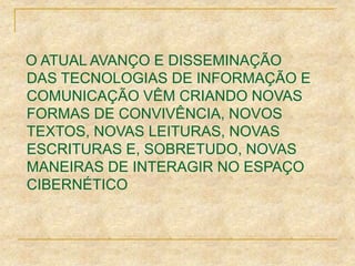O ATUAL AVANÇO E DISSEMINAÇÃO
DAS TECNOLOGIAS DE INFORMAÇÃO E
COMUNICAÇÃO VÊM CRIANDO NOVAS
FORMAS DE CONVIVÊNCIA, NOVOS
TEXTOS, NOVAS LEITURAS, NOVAS
ESCRITURAS E, SOBRETUDO, NOVAS
MANEIRAS DE INTERAGIR NO ESPAÇO
CIBERNÉTICO
 