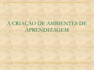 A CRIAÇÃO DE AMBIENTES DE
APRENDIZAGEM
 