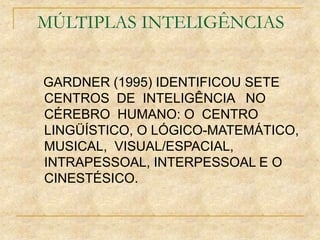 MÚLTIPLAS INTELIGÊNCIAS
GARDNER (1995) IDENTIFICOU SETE
CENTROS DE INTELIGÊNCIA NO
CÉREBRO HUMANO: O CENTRO
LINGÜÍSTICO, O LÓGICO-MATEMÁTICO,
MUSICAL, VISUAL/ESPACIAL,
INTRAPESSOAL, INTERPESSOAL E O
CINESTÉSICO.
 