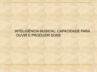 INTELIGÊNCIA MUSICAL: CAPACIDADE PARA
OUVIR E PRODUZIR SONS
 