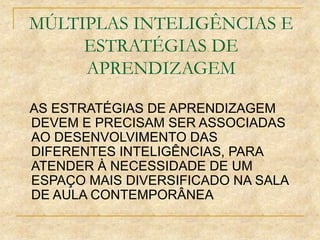 MÚLTIPLAS INTELIGÊNCIAS E
ESTRATÉGIAS DE
APRENDIZAGEM
AS ESTRATÉGIAS DE APRENDIZAGEM
DEVEM E PRECISAM SER ASSOCIADAS
AO DESENVOLVIMENTO DAS
DIFERENTES INTELIGÊNCIAS, PARA
ATENDER À NECESSIDADE DE UM
ESPAÇO MAIS DIVERSIFICADO NA SALA
DE AULA CONTEMPORÂNEA
 
