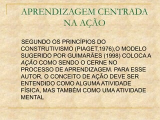 APRENDIZAGEM CENTRADA
NA AÇÃO
SEGUNDO OS PRINCÍPIOS DO
CONSTRUTIVISMO (PIAGET,1976),O MODELO
SUGERIDO POR GUIMARÃES (1998) COLOCA A
AÇÃO COMO SENDO O CERNE NO
PROCESSO DE APRENDIZAGEM. PARA ESSE
AUTOR, O CONCEITO DE AÇÃO DEVE SER
ENTENDIDO COMO ALGUMA ATIVIDADE
FÍSICA, MAS TAMBÉM COMO UMA ATIVIDADE
MENTAL
 
