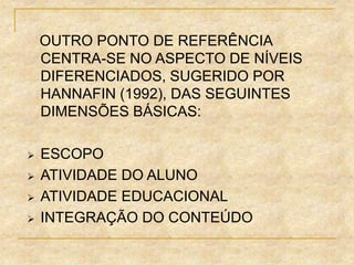 OUTRO PONTO DE REFERÊNCIA
CENTRA-SE NO ASPECTO DE NÍVEIS
DIFERENCIADOS, SUGERIDO POR
HANNAFIN (1992), DAS SEGUINTES
DIMENSÕES BÁSICAS:
 ESCOPO
 ATIVIDADE DO ALUNO
 ATIVIDADE EDUCACIONAL
 INTEGRAÇÃO DO CONTEÚDO
 