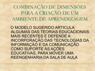 COMBINAÇÃO DE DIMENSÕES
PARA A CRIAÇÃO DE UM
AMBIENTE DE APRENDIZAGEM
O MODELO SUGERIDO ARTICULA
ALGUMAS DAS TEORIAS EDUCACIONAIS
MAIS RECENTES E DEFENDE A
INCORPORAÇÃO DAS TECNOLOGIAS DA
INFORMAÇÃO E DA COMUNICAÇÃO
COMO SUPORTE ÀS AÇÕES
EDUCATIVAS, PARA MOVER UMA
REENGENHARIA DA SALA DE AULA
 