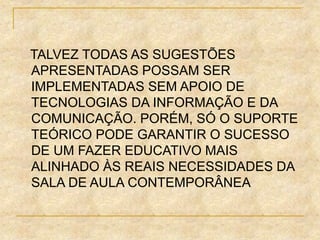 TALVEZ TODAS AS SUGESTÕES
APRESENTADAS POSSAM SER
IMPLEMENTADAS SEM APOIO DE
TECNOLOGIAS DA INFORMAÇÃO E DA
COMUNICAÇÃO. PORÉM, SÓ O SUPORTE
TEÓRICO PODE GARANTIR O SUCESSO
DE UM FAZER EDUCATIVO MAIS
ALINHADO ÀS REAIS NECESSIDADES DA
SALA DE AULA CONTEMPORÂNEA
 