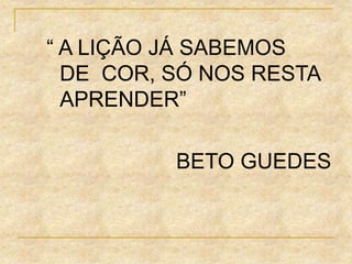 “ A LIÇÃO JÁ SABEMOS
DE COR, SÓ NOS RESTA
APRENDER”
BETO GUEDES
 
