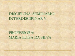 DISCIPLINA: SEMINÁRIO
INTERDISCIPINAR V
PROFESSORA:
MARIA LUÍSA DA SILVA
 