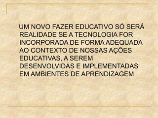 UM NOVO FAZER EDUCATIVO SÓ SERÁ
REALIDADE SE A TECNOLOGIA FOR
INCORPORADA DE FORMA ADEQUADA
AO CONTEXTO DE NOSSAS AÇÕES
EDUCATIVAS, A SEREM
DESENVOLVIDAS E IMPLEMENTADAS
EM AMBIENTES DE APRENDIZAGEM
 