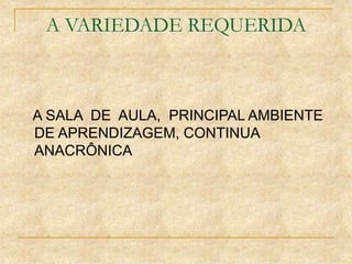 A VARIEDADE REQUERIDA
A SALA DE AULA, PRINCIPAL AMBIENTE
DE APRENDIZAGEM, CONTINUA
ANACRÔNICA
 