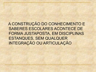 A CONSTRUÇÃO DO CONHECIMENTO E
SABERES ESCOLARES ACONTECE DE
FORMA JUSTAPOSTA, EM DISCIPLINAS
ESTANQUES, SEM QUALQUER
INTEGRAÇÃO OU ARTICULAÇÃO
 
