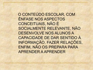 O CONTEÚDO ESCOLAR, COM
ÊNFASE NOS ASPECTOS
CONCEITUAIS, NÃO É
SOCIALMENTE RELEVANTE, NÃO
DESENVOLVE NOS ALUNOS A
CAPACIDADE DE DAR SENTIDO À
INFORMAÇÃO, FAZER RELAÇÕES,
ENFIM, NÃO OS PREPARA PARA
APRENDER A APRENDER
 