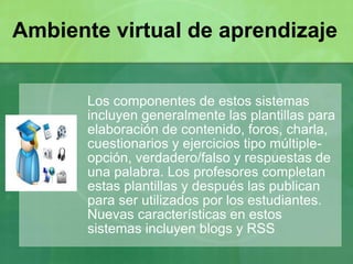 Los componentes de estos sistemas
incluyen generalmente las plantillas para
elaboración de contenido, foros, charla,
cuestionarios y ejercicios tipo múltiple-
opción, verdadero/falso y respuestas de
una palabra. Los profesores completan
estas plantillas y después las publican
para ser utilizados por los estudiantes.
Nuevas características en estos
sistemas incluyen blogs y RSS
Ambiente virtual de aprendizaje
 