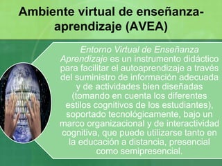 Entorno Virtual de Enseñanza
Aprendizaje es un instrumento didáctico
para facilitar el autoaprendizaje a través
del suministro de información adecuada
y de actividades bien diseñadas
(tomando en cuenta los diferentes
estilos cognitivos de los estudiantes),
soportado tecnológicamente, bajo un
marco organizacional y de interactividad
cognitiva, que puede utilizarse tanto en
la educación a distancia, presencial
como semipresencial.
Ambiente virtual de enseñanza-
aprendizaje (AVEA)
 