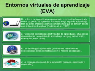 Un entorno de aprendizaje es un espacio o comunidad organizada
con el propósito de aprender. Para que tenga lugar de aprendizaje.
Han de estar presentes ciertos componentes que se definen desde
una óptica interdisciplinar (Pulkinen et al., 1998):
a) Funciones pedagógicas (actividades de aprendizaje, situaciones
de enseñanza, materiales de aprendizaje, apoyo y autorización,
evaluación, entre otros).
b) Las tecnologías apropiadas (y como esa herramientas
seleccionadas están conectadas con el modelo pedagógico).
c) La organización social de la educación (espacio, calendario y
comunidad).
Entornos virtuales de aprendizaje
(EVA)
 