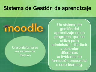 Un sistema de
gestión del
aprendizaje es un
programa, que se
utiliza para
administrar, distribuir
y controlar
diferentes
actividades de
formación presencial
o de e-learning.
Sistema de Gestión de aprendizaje
Una plataforma es
un sistema de
Gestión
 