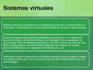 Sistema virtual por software es un programa que simula un sistema físico un
ordenador, un hardware con unas características de hardware determinadas.
Cuando se ejecuta el programa (simulador), proporciona un ambiente de
ejecución similar a todos los efectos a un ordenador físico (excepto en el
puro acceso físico al hardware simulado), con CPU (puede ser más de una),
BIOS, tarjeta gráfica, memoria RAM, tarjeta de red, sistema de sonido,
conexión USB, disco duro (pueden ser más de uno), etc.
Todos esto pueden representar una sistema virtual ya que se basa en medio
tecnológico reales pero no en persona unos de ellos también podría ser los
videos juegos.
Sistemas virtuales
 