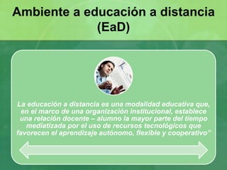 La educación a distancia es una modalidad educativa que,
en el marco de una organización institucional, establece
una relación docente – alumno la mayor parte del tiempo
mediatizada por el uso de recursos tecnológicos que
favorecen el aprendizaje autónomo, flexible y cooperativo”
Ambiente a educación a distancia
(EaD)
 