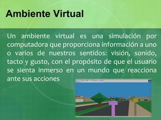 Un ambiente virtual es una simulación por
computadora que proporciona información a uno
o varios de nuestros sentidos: visión, sonido,
tacto y gusto, con el propósito de que el usuario
se sienta inmerso en un mundo que reacciona
ante sus acciones
Ambiente Virtual
 