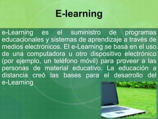e-Learning es el suministro de programas
educacionales y sistemas de aprendizaje a través de
medios electrónicos. El e-Learning se basa en el uso
de una computadora u otro dispositivo electrónico
(por ejemplo, un teléfono móvil) para proveer a las
personas de material educativo. La educación a
distancia creó las bases para el desarrollo del
e-Learning
E-learning
 