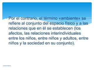 Por el contrario, el término «ambiente» se refiere al conjunto del espacio físico y a las relaciones que en él se establecen (los afectos, las relaciones interindividuales entre los niños, entre niños y adultos, entre niños y la sociedad en su conjunto).Carmen Barría 