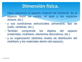 Dimensión física. Hace referencia al aspecto material del ambiente. Es el espacio físico (el centro, el aula y los espacios anexos, etc.) y sus condiciones estructurales (dimensión, tipo de suelo, ventanas, etc.). También comprende los objetos del espacio (materiales, mobiliario, elementos decorativos, etc.) y su organización (distintos modos de distribución del mobiliario y los materiales dentro del espacio). Carmen Barría 