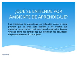 ¿QUÉ SE ENTIENDE POR AMBIENTE DE APRENDIZAJE?Los ambientes de aprendizaje se entienden como el clima propicio que se crea para atender a los sujetos que aprenden, en el que se consideran tanto los espacios físicos o virtuales como las condiciones que estimulen las actividades de pensamiento de dichos sujetos.Carmen Barría 