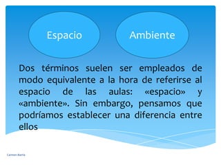 EspacioAmbienteDos términos suelen ser empleados de modo equivalente a la hora de referirse al espacio de las aulas: «espacio» y «ambiente». Sin embargo, pensamos que podríamos establecer una diferencia entre ellosCarmen Barría 