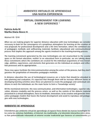 AMBIENTES VIRTUALES DE APRENDIZAJE
                             UNA NUEVA EXPERIENCIA

                       VIRTUAL ENVIRONMENT FOR LEARNING
                               A NEW EXPERIENCE *

Patricia Avila M.
Martha Diana Bosco H.

Abstract ID: 1510

When we are making projets for superior distance education with new technologies we consider
necessary to look for the convengence of a propitious atmosphere for learning an the creation of
new proposals for professional development and a life time formation, where the combined use
of pedagogics methods and selflearning materials facilitate educational and communicational
process that implies the approach among the agents involved in the teaching-learning process.

The learning evironment generated by the new technologies are not cicunscribed to the scoolar
space or the formal education, neither to an educatioal form in particular, we are talking about
those evironments where the contidions are created for the individual acquisitions of new knowl-
edge, abilities, experiences, and elements that generates on the individual an analysis and reflec-
tion processes and its appropriation.

These new space facilitate the intercommunication among the actors of the process, but they don't
garantee the propitiation of innovative pedagogics methods.

In distance education the use of technological resources are a factor that should be attended in
tehe planning and evaluation, it's expected that through them will be increase different forms of
developing learning activities since these are planned to create the pedagogic and contextual con-
ditions in wich the individuals are the main factor to form a "knowledge society".

All the mentioned elements -the new communication, and information technologies, superior edu-
cation, distance modality and the process actors- as well as the contnts of the didactic material
presented in a virtual atmosphere, force to meditate, innovatave, to be creative and generate inno-
vative pedagogic models that favors the human development and avoid to reproduce old pedago-
gies with new technologies.



AMBIENTES DE APRENDIZAJE

Entendemos por ambiente virtual de aprendizaje al espacio físico donde las nuevas tecnologías ta-
les como los sistemas Satelitales, el Internet, los multimedia, y la televisión interactiva entre otros,
se han potencializado rebasando al entorno escolar tradicional que favorece al conocimiento y a
 