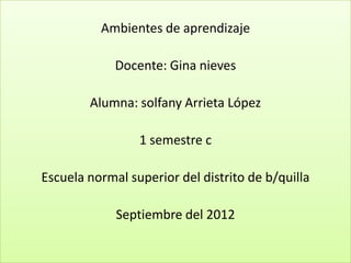 Ambientes de aprendizaje

             Docente: Gina nieves

        Alumna: solfany Arrieta López

                 1 semestre c

Escuela normal superior del distrito de b/quilla

             Septiembre del 2012
 