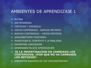 AMBIENTES DE APRENDIZAJE 1
 RUTINA
 SIN INTERESES
 CASTIGOS Y VIOLENCIA
 VIEJOS CONTENIDOS - NUEVOS METODOS
 NUEVOS CONTENIDOS – VIEJOS METODOS
 ANALFABETISMO FUNCIONAL
 INVESTIGAR EL CONTEXTO Y LA REALIDAD
 DESPERTAR CURIOSIDAD
 GENERABAN FALSOS APRENDIZAJES
   SI LA INVESTIGACION HA CAMBIADO LOS
    CONTENIDOS, ¿POR QUE NO HA CAMBIADO
    LOS METODOS?
 AMBIENTES BASADOS EN LAS CIRCUNSTANCIAS
 