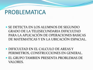 PROBLEMATICA
 SE DETECTA EN LOS ALUMNOS DE SEGUNDO
GRADO DE LA TELESECUNDARIA DIFICULTAD
PARA LA APLICACIÓN DE OPERACIONES BASICAS
DE MATEMATICAS Y EN LA UBICACIÓN ESPACIAL.
 DIFICULTAD EN EL CALCULO DE AREAS Y
PERIMETROS, CONSTRUCCIONES EN GENERAL.
 EL GRUPO TAMBIEN PRESENTA PROBLEMAS DE
VALORES.
 