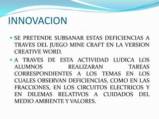 INNOVACION
 SE PRETENDE SUBSANAR ESTAS DEFICIENCIAS A
TRAVES DEL JUEGO MINE CRAFT EN LA VERSION
CREATIVE WORD.
 A TRAVES DE ESTA ACTIVIDAD LUDICA LOS
ALUMNOS REALIZARAN TAREAS
CORRESPONDIENTES A LOS TEMAS EN LOS
CUALES OBSERVAN DEFICIENCIAS, COMO EN LAS
FRACCIONES, EN LOS CIRCUITOS ELECTRICOS Y
EN DILEMAS RELATIVOS A CUIDADOS DEL
MEDIO AMBIENTE Y VALORES.
 