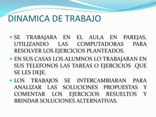 DINAMICA DE TRABAJO
 SE TRABAJARA EN EL AULA EN PAREJAS,
UTILIZANDO LAS COMPUTADORAS PARA
RESOLVER LOS EJERCICIOS PLANTEADOS.
 EN SUS CASAS LOS ALUMNOS LO TRABAJARAN EN
SUS TELEFONOS LAS TAREAS O EJERCICIOS QUE
SE LES DEJE.
 LOS TRABAJOS SE INTERCAMBIARAN PARA
ANALIZAR LAS SOLUCIONES PROPUESTAS Y
COMENTAR LOS EJERCICIOS RESUELTOS Y
BRINDAR SOLUCIONES ALTERNATIVAS.
 