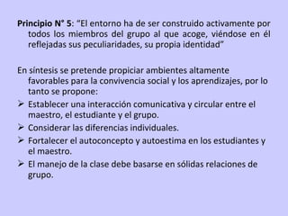 Principio N° 5: “El entorno ha de ser construido activamente por
todos los miembros del grupo al que acoge, viéndose en él
reflejadas sus peculiaridades, su propia identidad”
En síntesis se pretende propiciar ambientes altamente
favorables para la convivencia social y los aprendizajes, por lo
tanto se propone:
 Establecer una interacción comunicativa y circular entre el
maestro, el estudiante y el grupo.
 Considerar las diferencias individuales.
 Fortalecer el autoconcepto y autoestima en los estudiantes y
el maestro.
 El manejo de la clase debe basarse en sólidas relaciones de
grupo.

 