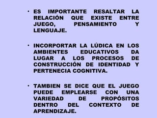 • ES IMPORTANTE RESALTAR LA
RELACIÓN QUE EXISTE ENTRE
JUEGO,
PENSAMIENTO
Y
LENGUAJE.
• INCORPORTAR LA LÚDICA EN LOS
AMBIENTES
EDUCATIVOS
DA
LUGAR A LOS PROCESOS DE
CONSTRUCCIÓN DE IDENTIDAD Y
PERTENECIA COGNITIVA.
• TAMBIEN SE DICE QUE EL JUEGO
PUEDE
EMPLEARSE
CON
UNA
VARIEDAD
DE
PROPÓSITOS
DENTRO
DEL
CONTEXTO
DE
APRENDIZAJE.

 