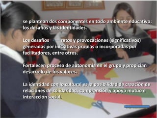 se plantean dos componentes en todo ambiente educativo:
los desafíos y las identidades.
Los desafíos
retos y provocaciones (significativos)
generadas por iniciativas propias o incorporadas por
facilitadores, entre otros.
Fortalecen proceso de autonomía en el grupo y propician
desarrollo de los valores.
La identidad con lo cultural es la posibilidad de creación de
relaciones de solidaridad, comprensión y apoyo mutuo e
interacción social.

 