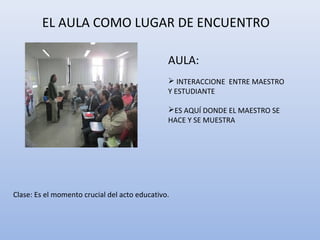EL AULA COMO LUGAR DE ENCUENTRO
AULA:
 INTERACCIONE ENTRE MAESTRO
Y ESTUDIANTE
ES AQUÍ DONDE EL MAESTRO SE
HACE Y SE MUESTRA

Clase: Es el momento crucial del acto educativo.

 