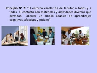 Principio N° 2: “El entorno escolar ha de facilitar a todos y a
todas el contacto con materiales y actividades diversas que
permitan abarcar un amplio abanico de aprendizajes
cognitivos, afectivos y sociales”

 