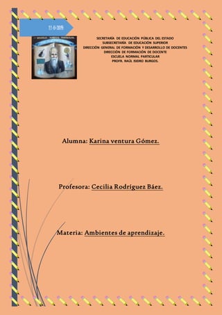 11-9-2014 
SECRETARÍA DE EDUCACIÓN PÚBLICA DEL ESTADO 
SUBSECRETARÍA DE EDUCACIÓN SUPERIOR 
DIRECCIÓN GENERAL DE FORMACIÓN Y DESARROLLO DE DOCENTES 
DIRECCIÓN DE FORMACIÓN DE DOCENTE 
ESCUELA NORMAL PARTICULAR 
PROFR. RAÚL ISIDRO BURGOS. 
Alumna: Karina ventura Gómez. 
Profesora: Cecilia Rodríguez Báez. 
Materia: Ambientes de aprendizaje. 
 