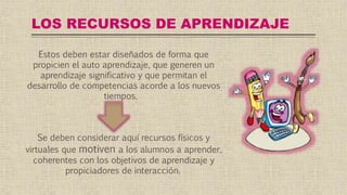 LOS RECURSOS DE APRENDIZAJE
Estos deben estar diseñados de forma que
propicien el auto aprendizaje, que generen un
aprendizaje significativo y que permitan el
desarrollo de competencias acorde a los nuevos
tiempos.
Se deben considerar aquí recursos físicos y
virtuales que motiven a los alumnos a aprender,
coherentes con los objetivos de aprendizaje y
propiciadores de interacción.
 